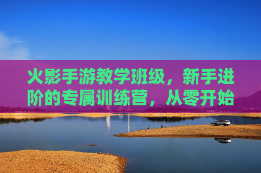 火影手游教学班级，新手进阶的专属训练营，从零开始掌握忍者精髓，火影手游新手进阶教学班，从零开始，掌握忍者精髓的专属训练营