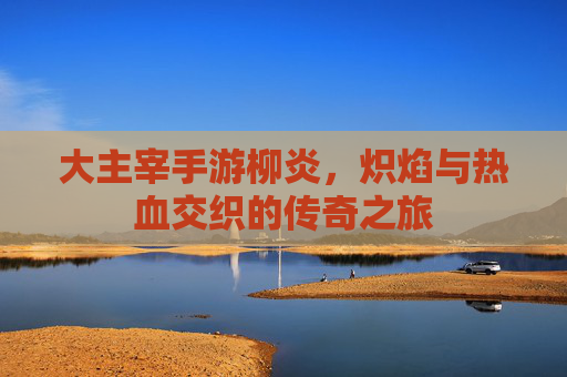 大主宰手游柳炎,炽焰与热血交织的传奇之旅