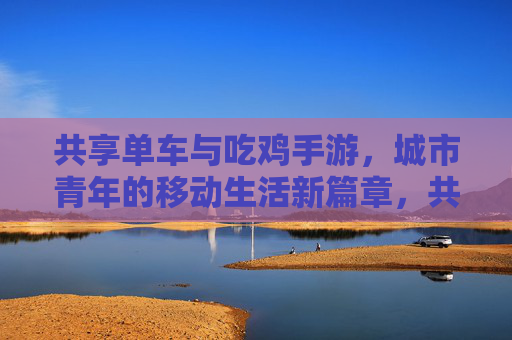 共享单车与吃鸡手游，城市青年的移动生活新篇章，共享单车与吃鸡手游，城市青年的移动生活新篇章