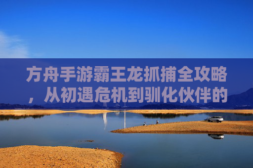 方舟手游霸王龙抓捕全攻略,从初遇危机到驯化伙伴的进化之路,方舟手游霸王龙抓捕全攻略,从初遇危机到驯化伙伴的进化之路