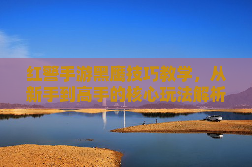 红警手游黑鹰技巧教学,从新手到高手的核心玩法解析,红警手游黑鹰技巧教学,从新手到高手的核心玩法解析