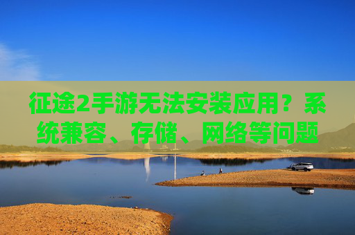 征途2手游无法安装应用?系统兼容、存储、网络等问题排查与解决指南,征途2手游无法安装应用?系统兼容、存储、网络等问题排查与解决指南