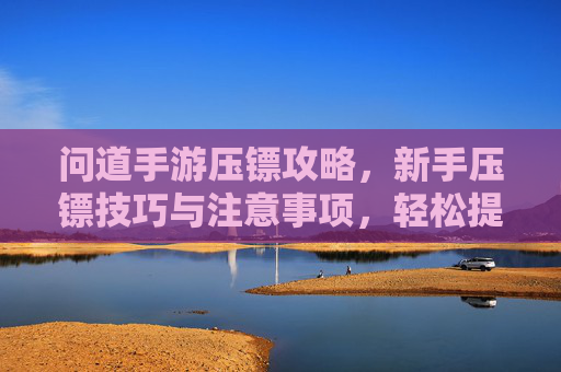 问道手游压镖攻略，新手压镖技巧与注意事项，轻松提升收益，问道手游压镖攻略，新手压镖技巧与注意事项，轻松提升收益