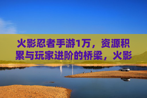 火影忍者手游1万，资源积累与玩家进阶的桥梁，火影忍者手游1万，资源积累与玩家进阶的桥梁