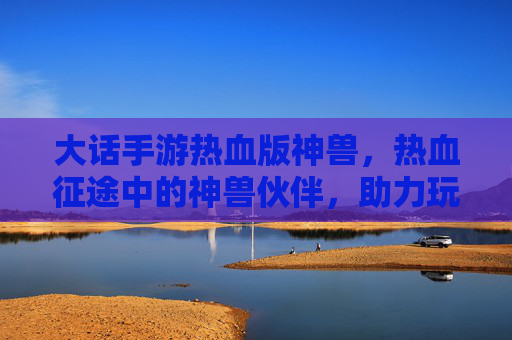 大话手游热血版神兽，热血征途中的神兽伙伴，助力玩家铸就传奇之路，大话手游热血版神兽，热血征途中的传奇伙伴，助力玩家铸就传奇之路