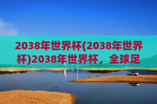 2038年世界杯(2038年世界杯)2038年世界杯，全球足球盛会的未来展望