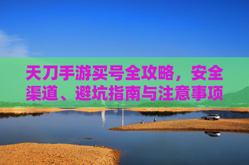 天刀手游买号全攻略，安全渠道、避坑指南与注意事项，天刀手游买号全攻略，安全渠道、避坑指南与注意事项