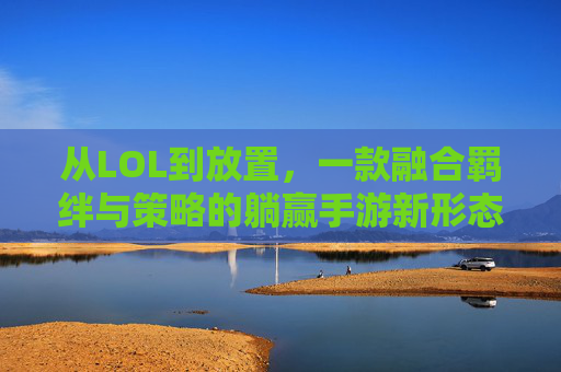 从LOL到放置,一款融合羁绊与策略的躺赢手游新形态——解构类似LOL的放置手游体验,从LOL到放置,一款融合羁绊与策略的躺赢手游新形态——解构类似LOL的放置手游体验