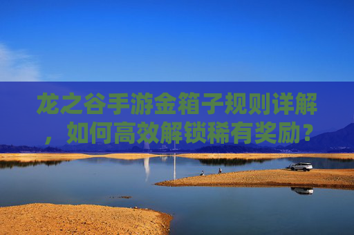 龙之谷手游金箱子规则详解，如何高效解锁稀有奖励？龙之谷手游金箱子规则详解，高效解锁稀有奖励的方法