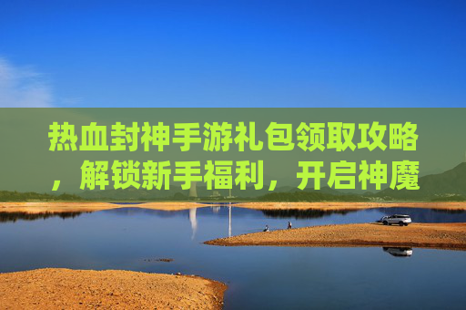 热血封神手游礼包领取攻略，解锁新手福利，开启神魔之旅！热血封神手游礼包领取攻略，解锁新手福利，开启神魔之旅！