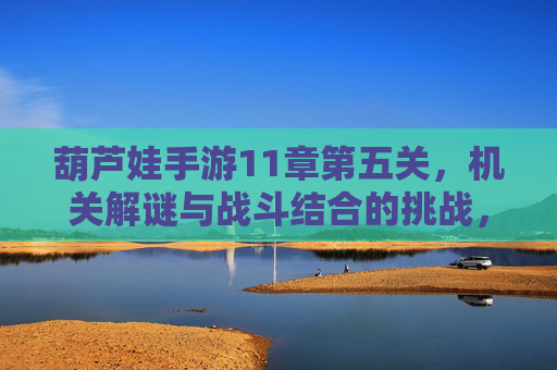 葫芦娃手游11章第五关,机关解谜与战斗结合的挑战,智勇并济的通关秘籍,葫芦娃手游11章第五关,机关解谜与战斗结合的智勇通关挑战
