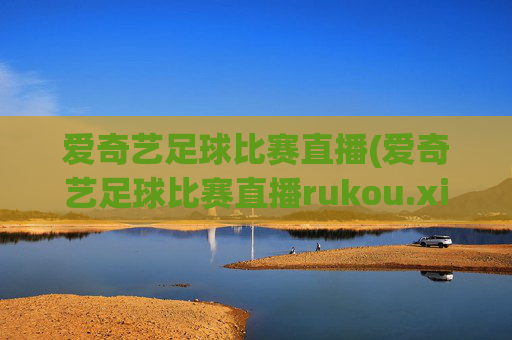 爱奇艺足球比赛直播(爱奇艺足球比赛直播rukou.xinyemian.中国)