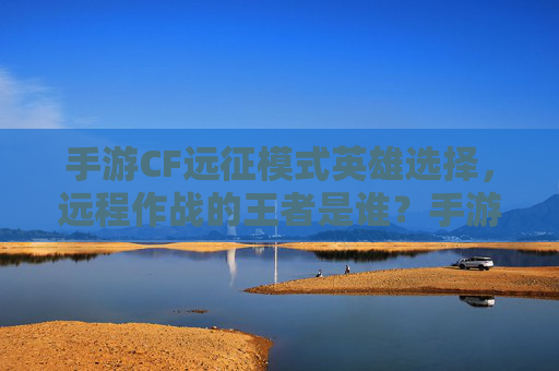 手游CF远征模式英雄选择，远程作战的王者是谁？手游CF远征模式远程英雄选择，谁是远程作战的王者？
