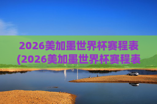 2026美加墨世界杯赛程表(2026美加墨世界杯赛程表完整版)