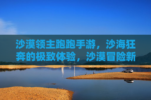 沙漠领主跑跑手游，沙海狂奔的极致体验，沙漠冒险新纪元！沙漠领主跑跑手游，沙海狂奔的极致体验，沙漠冒险新纪元！
