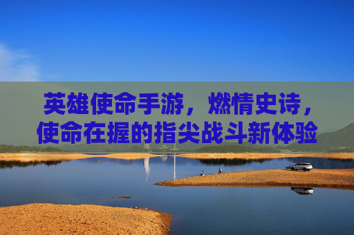 英雄使命手游，燃情史诗，使命在握的指尖战斗新体验，英雄使命手游，燃情史诗，指尖战斗的使命新体验