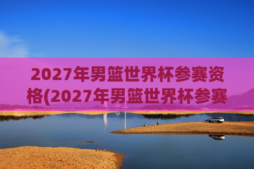 2027年男篮世界杯参赛资格(2027年男篮世界杯参赛资格赛)