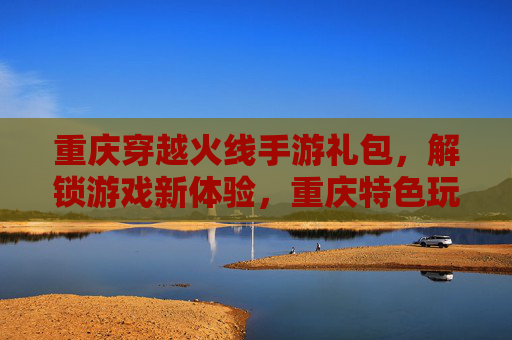 重庆穿越火线手游礼包，解锁游戏新体验，重庆特色玩法尽在掌握！重庆穿越火线手游礼包，解锁新体验，尽享特色玩法