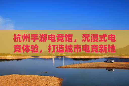 杭州手游电竞馆,沉浸式电竞体验,打造城市电竞新地标,杭州手游电竞馆,沉浸式电竞体验,打造城市电竞新地标