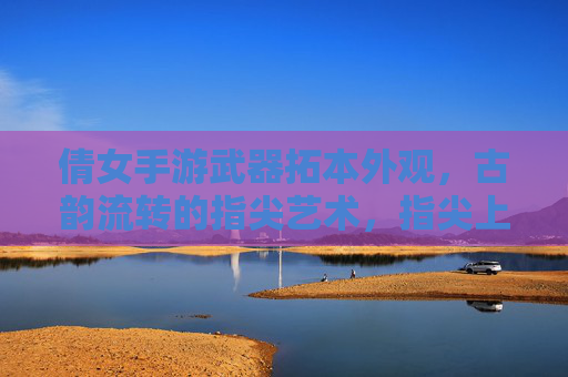倩女手游武器拓本外观,古韵流转的指尖艺术,指尖上的神兵锻造记,倩女手游武器拓本,古韵流转的指尖艺术与神兵锻造记
