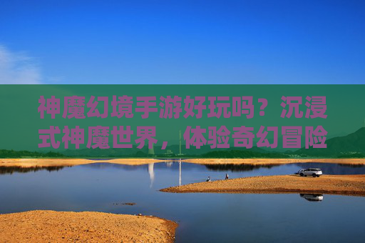 神魔幻境手游好玩吗?沉浸式神魔世界,体验奇幻冒险的深度解析