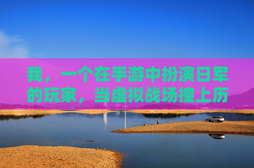 我，一个在手游中扮演日军的玩家，当虚拟战场撞上历史真相