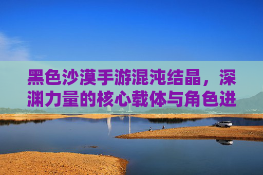 黑色沙漠手游混沌结晶，深渊力量的核心载体与角色进阶关键