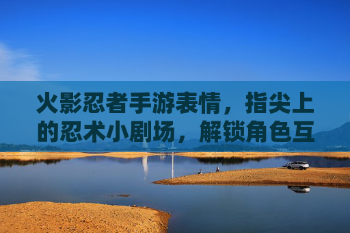 火影忍者手游表情,指尖上的忍术小剧场,解锁角色互动新玩法