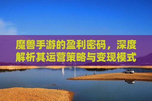 魔兽手游的盈利密码,深度解析其运营策略与变现模式