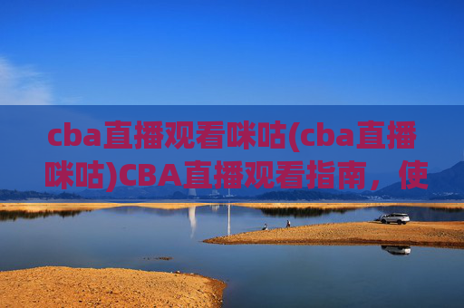 cba直播观看咪咕(cba直播 咪咕)CBA直播观看指南，使用咪咕平台观看CBA赛事