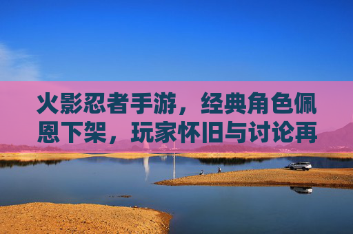 火影忍者手游，经典角色佩恩下架，玩家怀旧与讨论再掀热潮，火影忍者手游经典角色佩恩下架，玩家怀旧与讨论再掀热潮