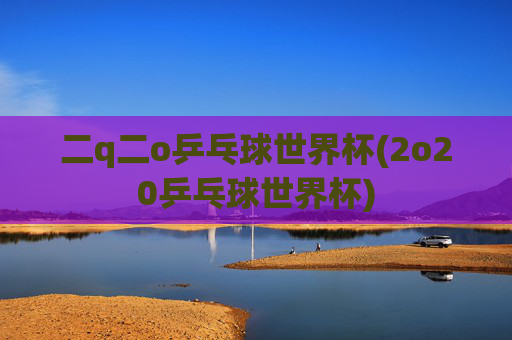 二q二o乒乓球世界杯(2o20乒乓球世界杯)
