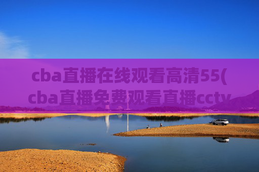 cba直播在线观看高清55(cba直播免费观看直播cctv5)