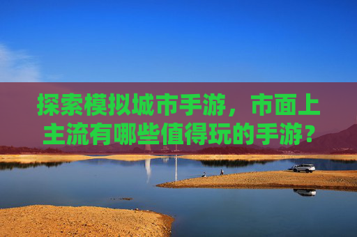 探索模拟城市手游,市面上主流有哪些值得玩的手游?