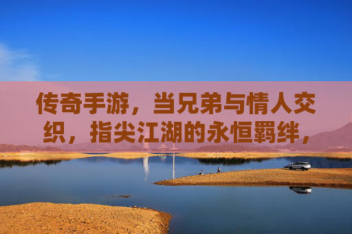 传奇手游,当兄弟与情人交织,指尖江湖的永恒羁绊,传奇手游,兄弟与情人的江湖羁绊,指尖上的永恒羁绊