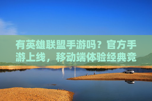有英雄联盟手游吗？官方手游上线，移动端体验经典竞技新可能，英雄联盟手游上线，移动端体验经典竞技新可能