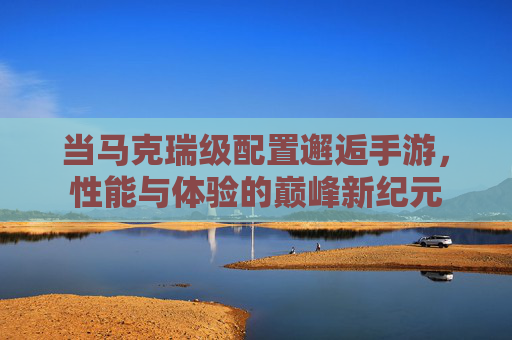 当马克瑞级配置邂逅手游,性能与体验的巅峰新纪元