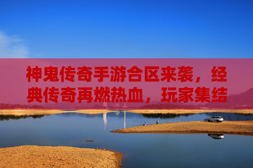 神鬼传奇手游合区来袭，经典传奇再燃热血，玩家集结共赴传奇新章，神鬼传奇手游合区来袭，经典传奇再燃热血，玩家集结共赴传奇新章