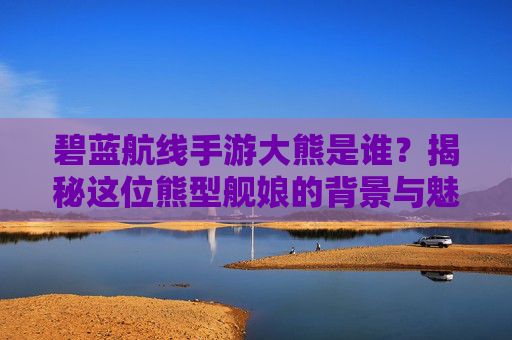 碧蓝航线手游大熊是谁？揭秘这位熊型舰娘的背景与魅力，碧蓝航线手游大熊是谁？揭秘熊型舰娘的背景与魅力