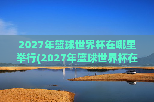 2027年篮球世界杯在哪里举行(2027年篮球世界杯在哪里举行呢)