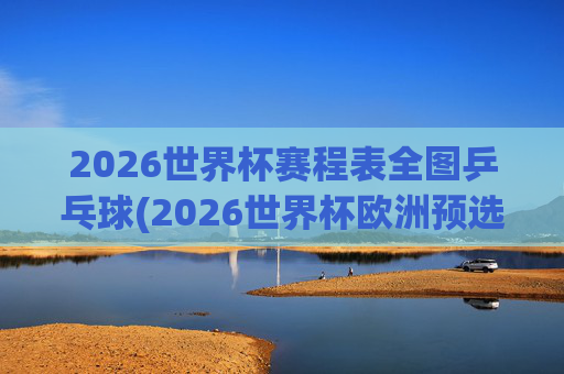 2026世界杯赛程表全图乒乓球(2026世界杯欧洲预选赛赛程表)
