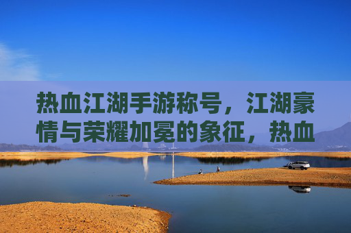 热血江湖手游称号，江湖豪情与荣耀加冕的象征，热血江湖手游称号，江湖豪情与荣耀的加冕象征