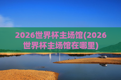 2026世界杯主场馆(2026世界杯主场馆在哪里)
