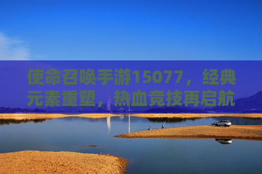 使命召唤手游15077，经典元素重塑，热血竞技再启航