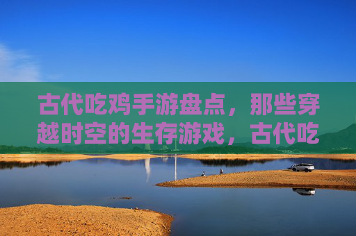 古代吃鸡手游盘点,那些穿越时空的生存游戏,古代吃鸡手游盘点,那些穿越时空的生存游戏