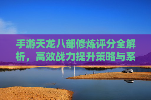 手游天龙八部修炼评分全解析，高效战力提升策略与系统攻略