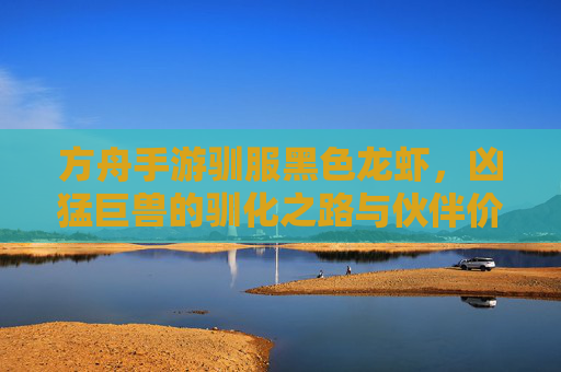 方舟手游驯服黑色龙虾，凶猛巨兽的驯化之路与伙伴价值