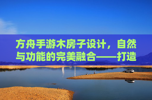方舟手游木房子设计,自然与功能的完美融合——打造属于你的温馨栖息地,方舟手游木房子设计,自然与功能的完美融合,打造你的温馨栖息地