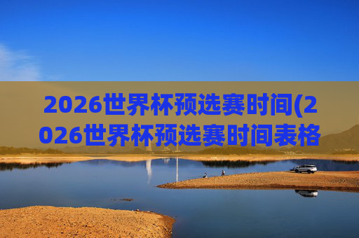 2026世界杯预选赛时间(2026世界杯预选赛时间表格)