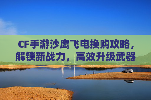 CF手游沙鹰飞电换购攻略，解锁新战力，高效升级武器指南